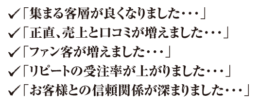 「集まる客層が良くなりました・・・」「正直、売上と口コミが増えました・・・」「ファン客が増えました・・・」「リピートの受注率が上がりました・・・」「お客様との信頼関係が深まりました・・・」