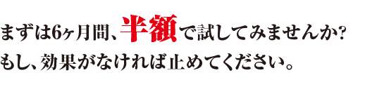 まずは6ヶ月間、半額で試してみませんか？もし、効果がなければ止めてください。