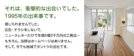 それは、衝撃的な出会いでした。1995年の出来事です。信じられませんでした。広告・チラシをしないで、ニュースレターだけで年商5億3千万円の工務店…もちろん、当時はホームページはありません。そして、今でも地域でダントツの会社です。