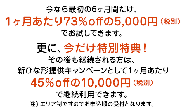 今なら最初の6ヶ月間だけ、１ヶ月あたり73％offの5,000円（税別）でお試しできます。更に、今だけ特別特典！
その後も継続される方は、新ひな形提供キャンペーンとして１ヶ月あたり45％offの10,000円（税別）で継続利用できます。注）エリア制ですのでお申込順の受付となります。